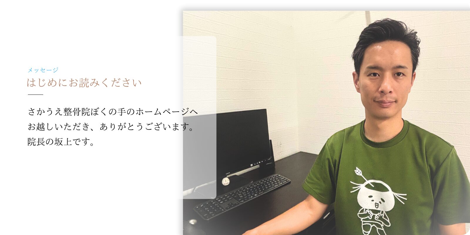 はじめにお読みください
さかうえ整骨院ぼくの手のホームページへお越しいただき、ありがとうございます。院長の坂上です。
